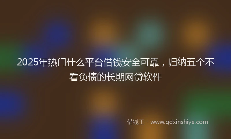 2025年热门什么平台借钱安全可靠，归纳五个不看负债的长期网贷软件