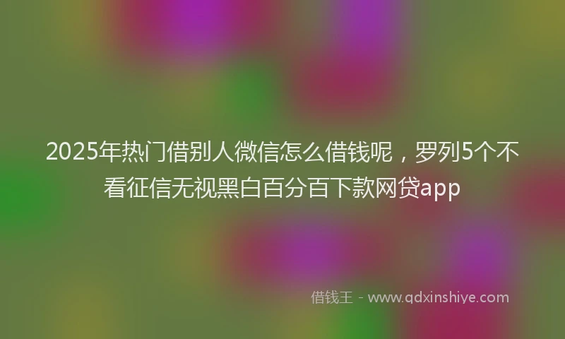 2025年热门借别人微信怎么借钱呢，罗列5个不看征信无视黑白百分百下款网贷app