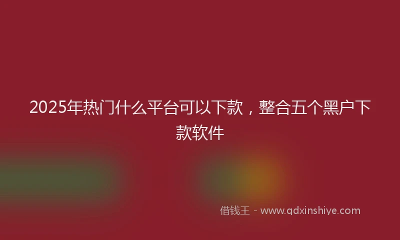 2025年热门什么平台可以下款，整合五个黑户下款软件
