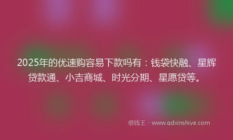 2025年的优速购容易下款吗有：钱袋快融、星辉贷款通、小吉商城、时光分期、星愿贷等。