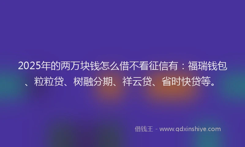 2025年的两万块钱怎么借不看征信有：福瑞钱包、粒粒贷、树融分期、祥云贷、省时快贷等。