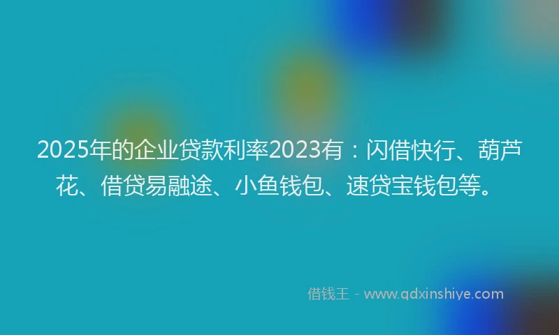 2025年的企业贷款利率2023有：闪借快行、葫芦花、借贷易融途、小鱼钱包、速贷宝钱包等。