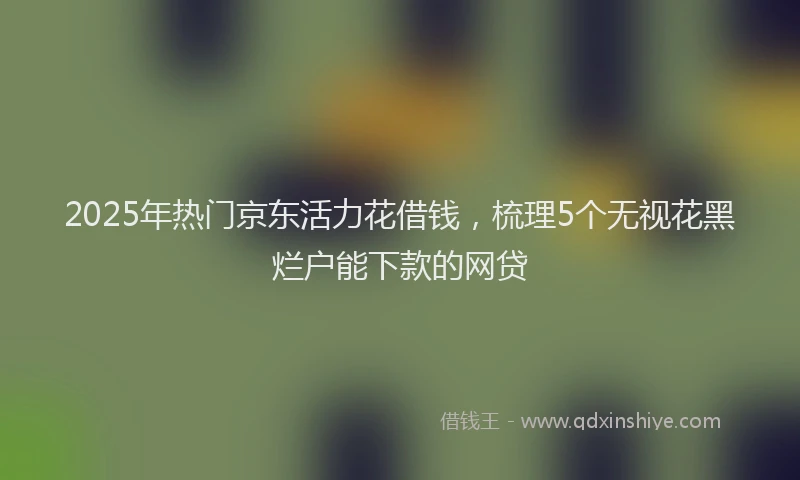 2025年热门京东活力花借钱，梳理5个无视花黑烂户能下款的网贷