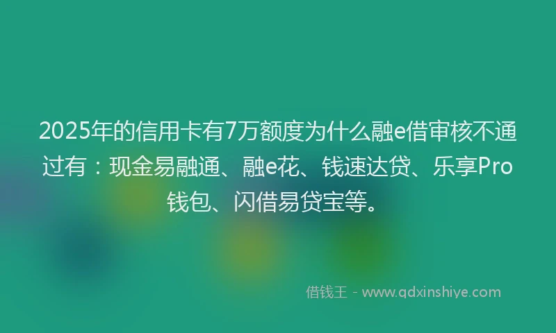 2025年的信用卡有7万额度为什么融e借审核不通过有：现金易融通、融e花、钱速达贷、乐享Pro钱包、闪借易贷宝等。