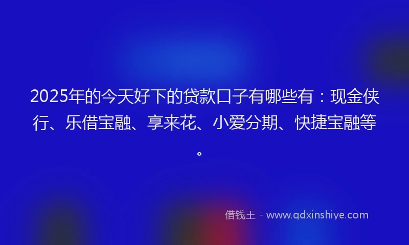 2025年的今天好下的贷款口子有哪些有：现金侠行、乐借宝融、享来花、小爱分期、快捷宝融等。