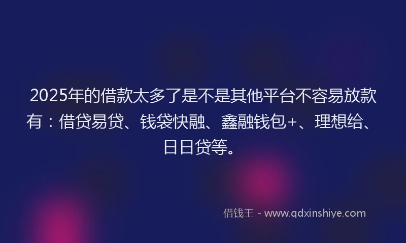 2025年的借款太多了是不是其他平台不容易放款有：借贷易贷、钱袋快融、鑫融钱包+、理想给、日日贷等。