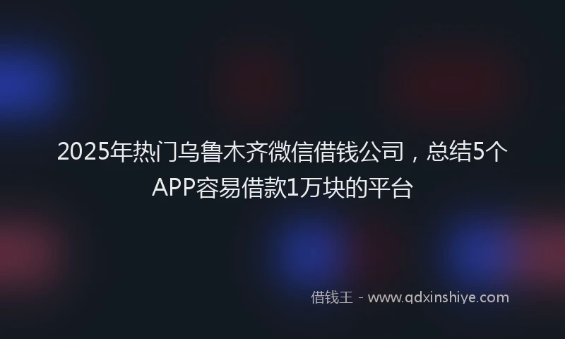 2025年热门乌鲁木齐微信借钱公司，总结5个APP容易借款1万块的平台