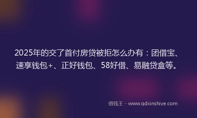 2025年的交了首付房贷被拒怎么办有：团借宝、速享钱包+、正好钱包、58好借、易融贷盒等。