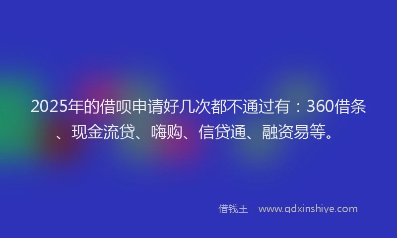 2025年的借呗申请好几次都不通过有：360借条、现金流贷、嗨购、信贷通、融资易等。