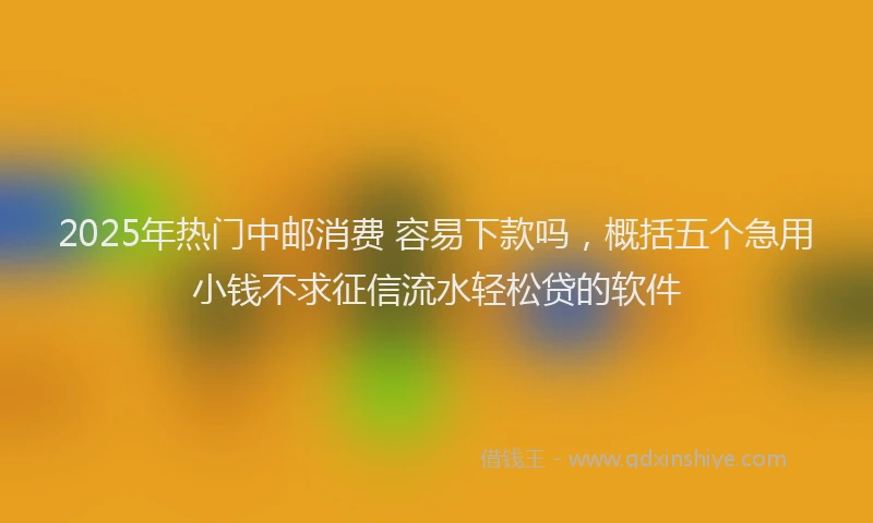 2025年热门中邮消费 容易下款吗，概括五个急用小钱不求征信流水轻松贷的软件