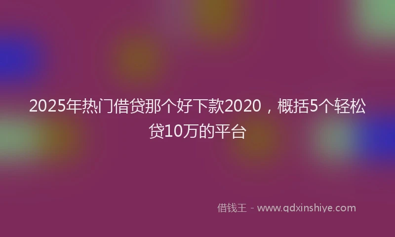 2025年热门借贷那个好下款2020，概括5个轻松贷10万的平台