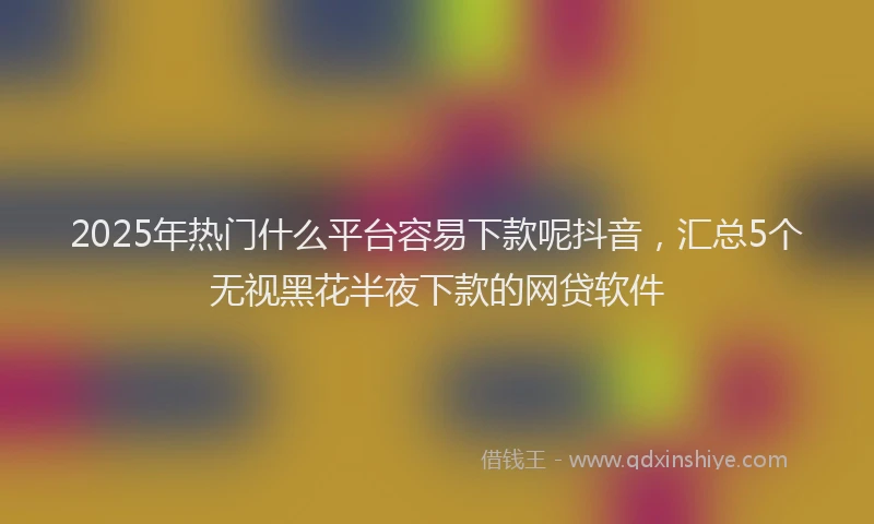 2025年热门什么平台容易下款呢抖音，汇总5个无视黑花半夜下款的网贷软件