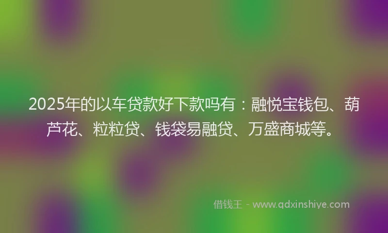 2025年的以车贷款好下款吗有：融悦宝钱包、葫芦花、粒粒贷、钱袋易融贷、万盛商城等。
