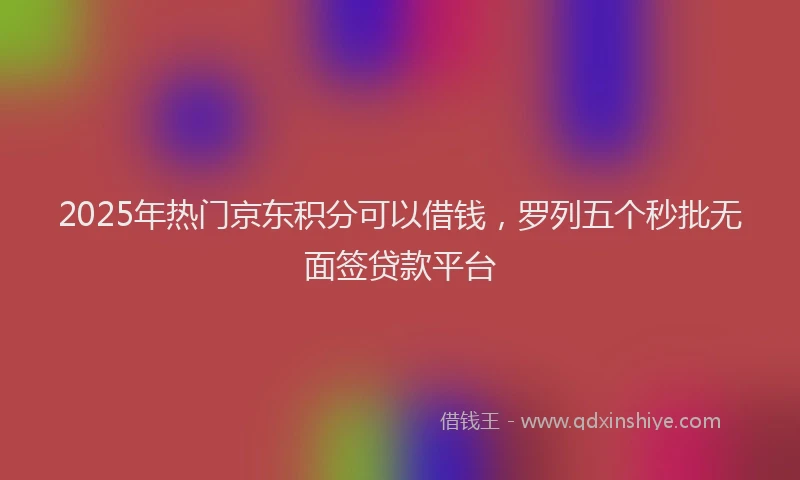 2025年热门京东积分可以借钱，罗列五个秒批无面签贷款平台