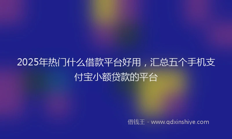 2025年热门什么借款平台好用，汇总五个手机支付宝小额贷款的平台