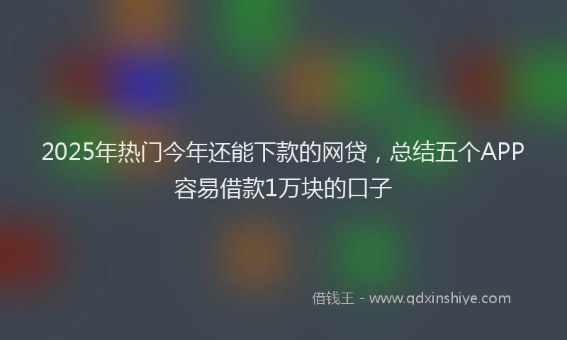 2025年热门今年还能下款的网贷，总结五个APP容易借款1万块的口子