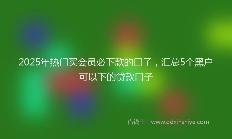 2025年热门买会员必下款的口子，汇总5个黑户可以下的贷款口子