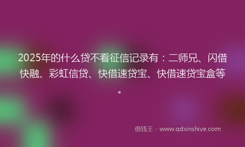 2025年的什么贷不看征信记录有：二师兄、闪借快融、彩虹信贷、快借速贷宝、快借速贷宝盒等。