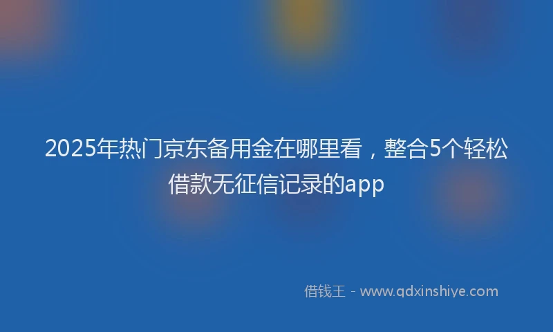 2025年热门京东备用金在哪里看，整合5个轻松借款无征信记录的app