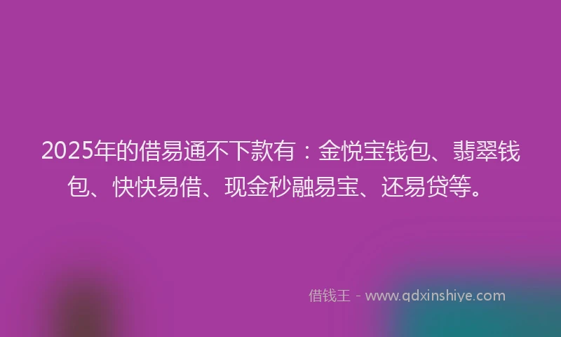 2025年的借易通不下款有：金悦宝钱包、翡翠钱包、快快易借、现金秒融易宝、还易贷等。