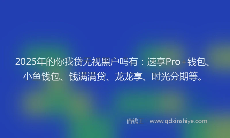2025年的你我贷无视黑户吗有：速享Pro+钱包、小鱼钱包、钱满满贷、龙龙享、时光分期等。