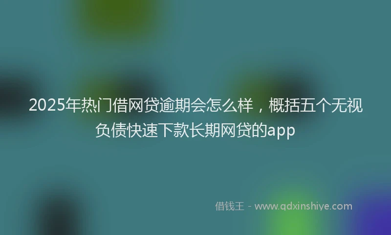 2025年热门借网贷逾期会怎么样，概括五个无视负债快速下款长期网贷的app