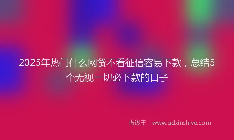 2025年热门什么网贷不看征信容易下款，总结5个无视一切必下款的口子