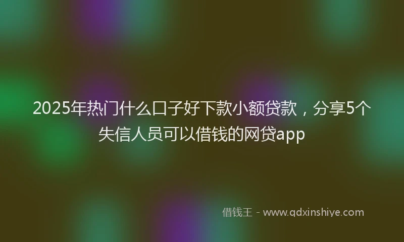 2025年热门什么口子好下款小额贷款，分享5个失信人员可以借钱的网贷app