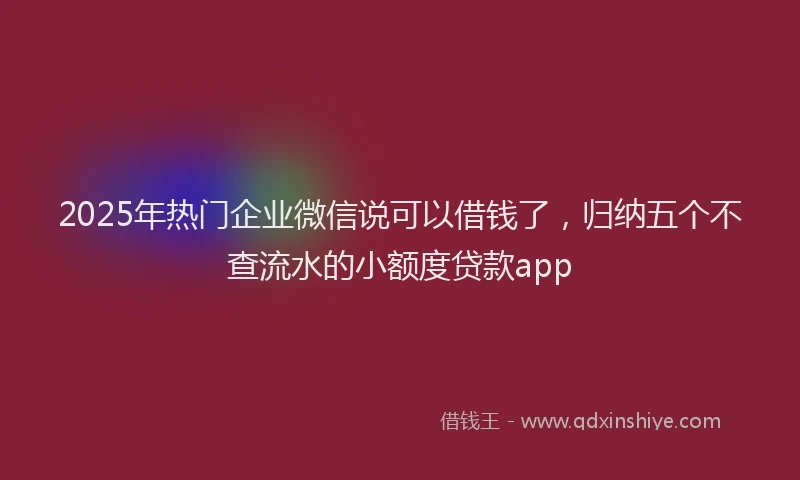 2025年热门企业微信说可以借钱了，归纳五个不查流水的小额度贷款app