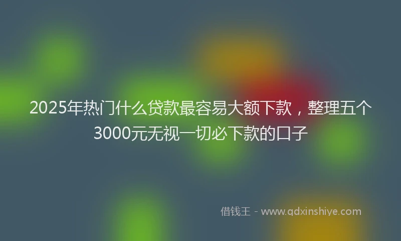 2025年热门什么贷款最容易大额下款，整理五个3000元无视一切必下款的口子
