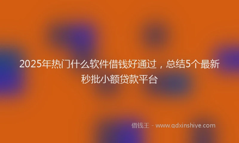 2025年热门什么软件借钱好通过，总结5个最新秒批小额贷款平台