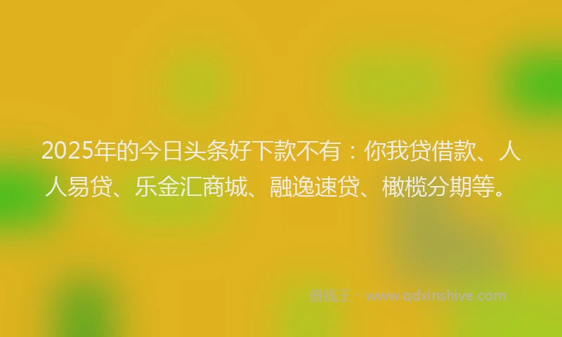 2025年的今日头条好下款不有：你我贷借款、人人易贷、乐金汇商城、融逸速贷、橄榄分期等。