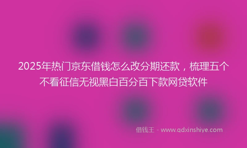 2025年热门京东借钱怎么改分期还款，梳理五个不看征信无视黑白百分百下款网贷软件