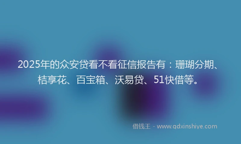 2025年的众安贷看不看征信报告有：珊瑚分期、桔享花、百宝箱、沃易贷、51快借等。
