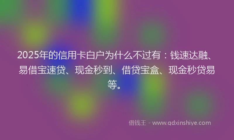 2025年的信用卡白户为什么不过有：钱速达融、易借宝速贷、现金秒到、借贷宝盒、现金秒贷易等。