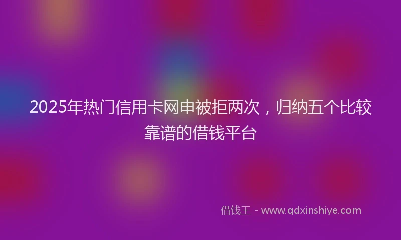 2025年热门信用卡网申被拒两次，归纳五个比较靠谱的借钱平台