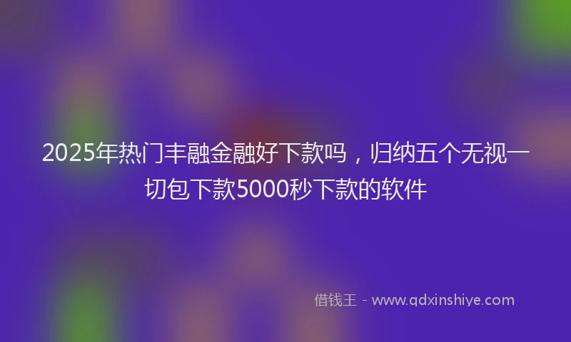 2025年热门丰融金融好下款吗，归纳五个无视一切包下款5000秒下款的软件