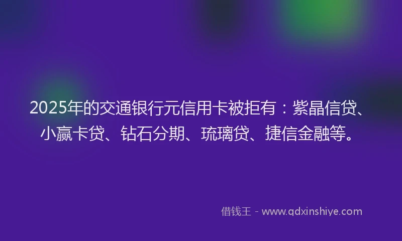 2025年的交通银行元信用卡被拒有：紫晶信贷、小赢卡贷、钻石分期、琉璃贷、捷信金融等。