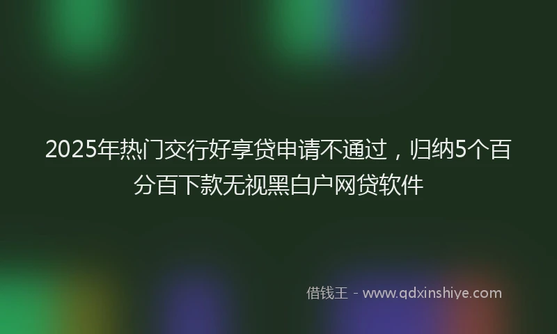 2025年热门交行好享贷申请不通过，归纳5个百分百下款无视黑白户网贷软件