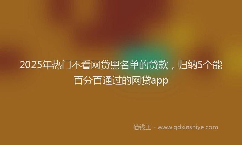 2025年热门不看网贷黑名单的贷款，归纳5个能百分百通过的网贷app