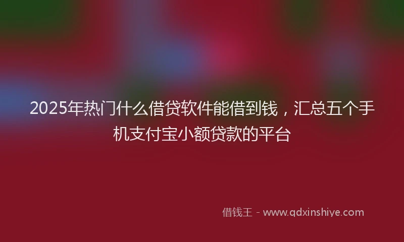 2025年热门什么借贷软件能借到钱，汇总五个手机支付宝小额贷款的平台