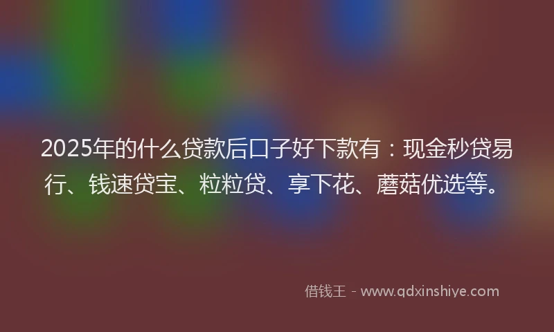 2025年的什么贷款后口子好下款有：现金秒贷易行、钱速贷宝、粒粒贷、享下花、蘑菇优选等。