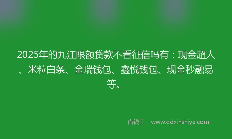2025年的九江限额贷款不看征信吗有：现金超人、米粒白条、金瑞钱包、鑫悦钱包、现金秒融易等。