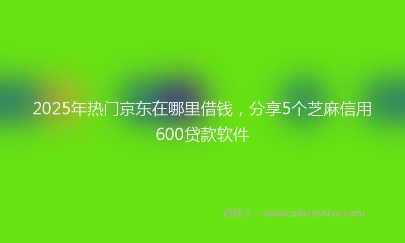 2025年热门京东在哪里借钱，分享5个芝麻信用600贷款软件