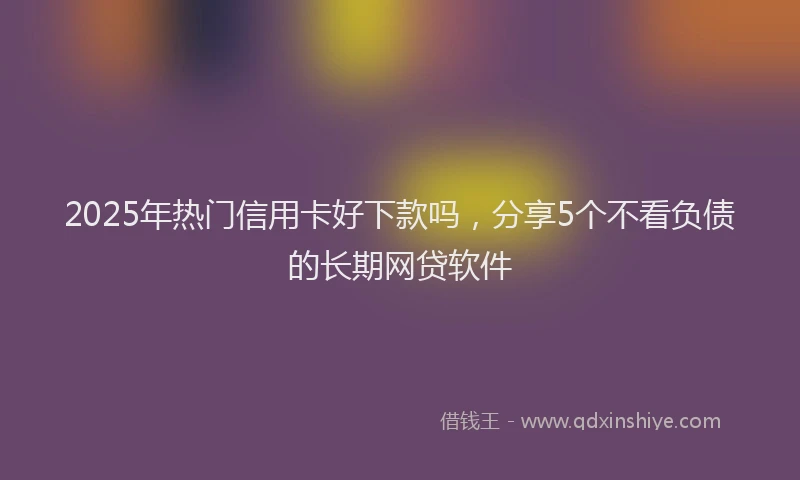 2025年热门信用卡好下款吗，分享5个不看负债的长期网贷软件