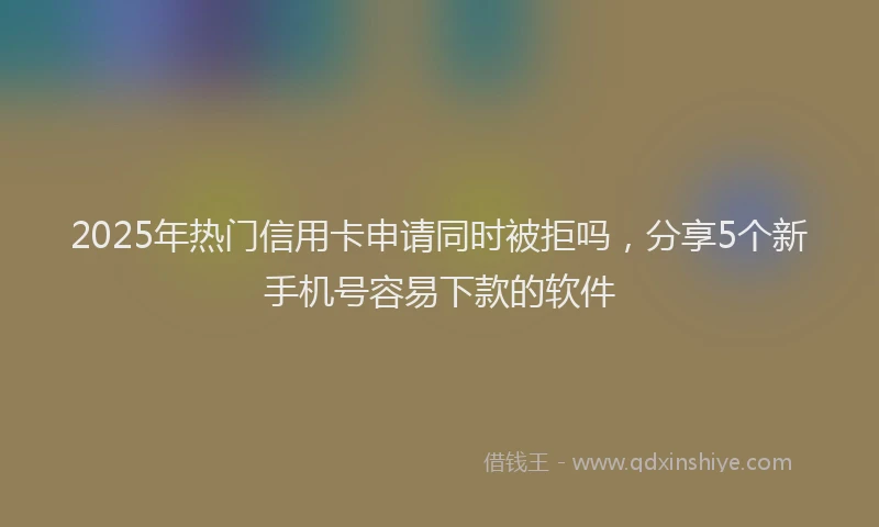 2025年热门信用卡申请同时被拒吗，分享5个新手机号容易下款的软件