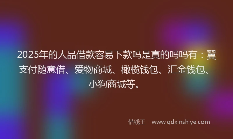 2025年的人品借款容易下款吗是真的吗吗有：翼支付随意借、爱物商城、橄榄钱包、汇金钱包、小狗商城等。