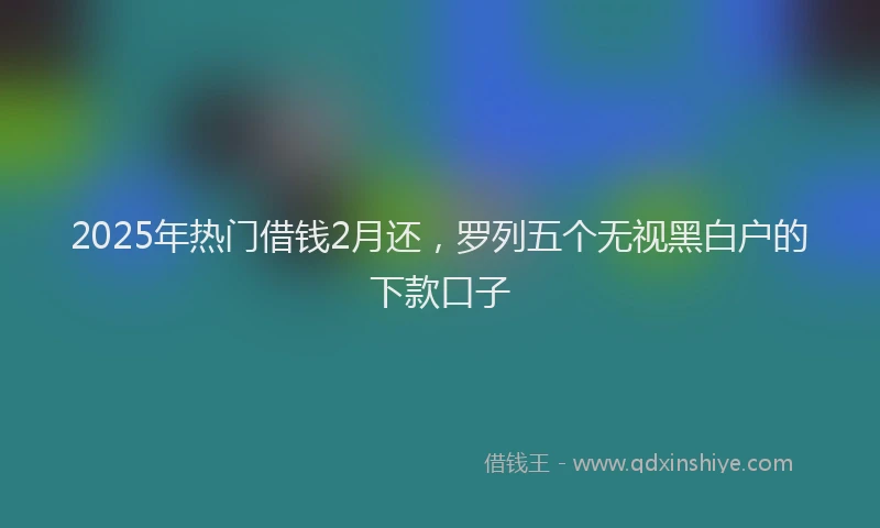 2025年热门借钱2月还，罗列五个无视黑白户的下款口子