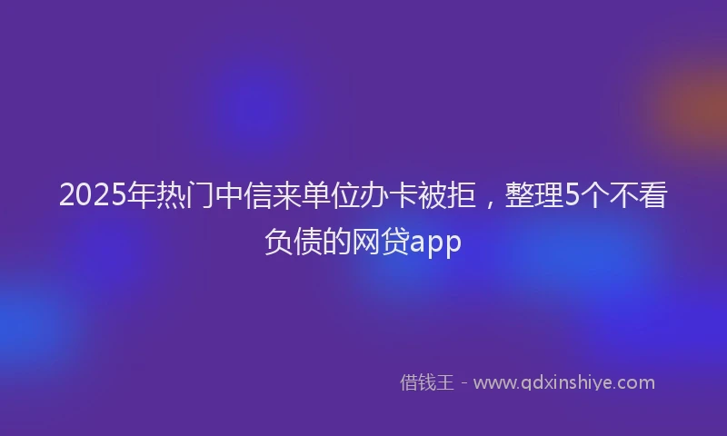 2025年热门中信来单位办卡被拒，整理5个不看负债的网贷app