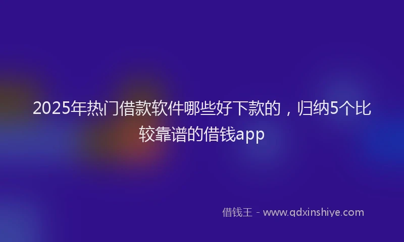2025年热门借款软件哪些好下款的，归纳5个比较靠谱的借钱app